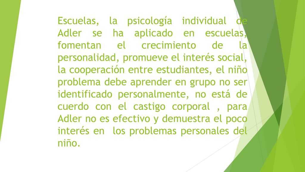 Escuelas, la psicología individual de Adler se ha aplicado en escuelas, fomentan el crecimiento de la personalidad, promueve el interés social, la cooperación entre estudiantes, el niño problema debe aprender en grupo no ser identificado personalmente, no está de cuerdo con el castigo corporal , para Adler no es efectivo y demuestra el poco interés en los problemas personales del niño.