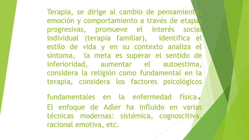 Terapia, se dirige al cambio de pensamiento, emoción y comportamiento a través de etapas progresivas, promueve el interés social individual (terapia familiar), identifica el estilo de vida y en su contexto analiza el síntoma, la meta es superar el sentido de inferioridad, aumentar el autoestima, considera la religión como fundamental en la terapia, considera los factores psicológicos fundamentales en la enfermedad física.