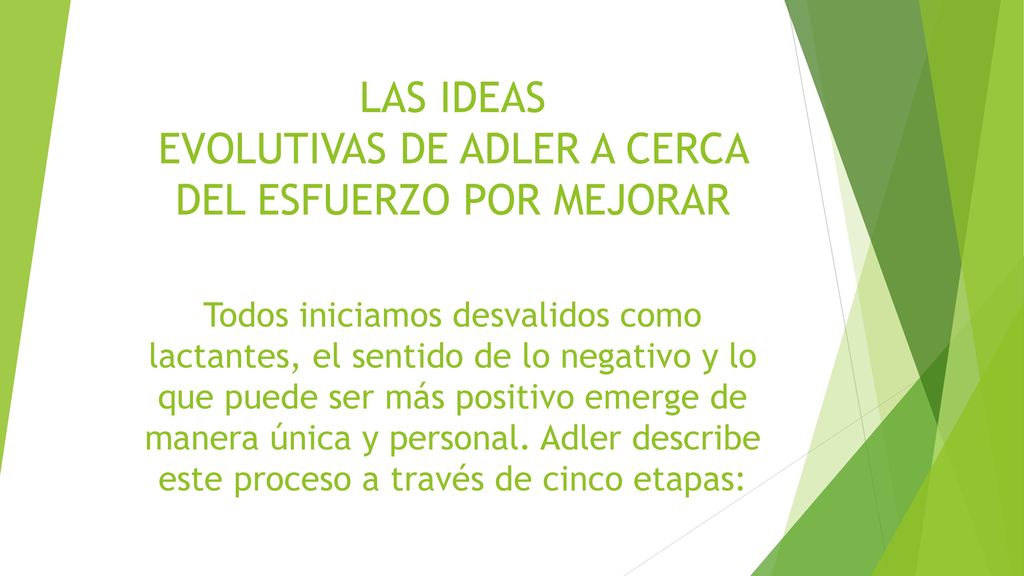 LAS IDEAS EVOLUTIVAS DE ADLER A CERCA DEL ESFUERZO POR MEJORAR Todos iniciamos desvalidos como lactantes, el sentido de lo negativo y lo que puede ser más positivo emerge de manera única y personal.