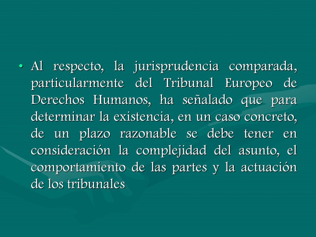 Al respecto, la jurisprudencia comparada, particularmente del Tribunal Europeo de Derechos Humanos, ha señalado que para determinar la existencia, en un caso concreto, de un plazo razonable se debe tener en consideración la complejidad del asunto, el comportamiento de las partes y la actuación de los tribunales