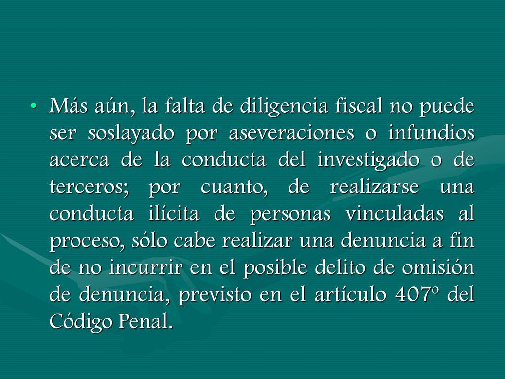 Más aún, la falta de diligencia fiscal no puede ser soslayado por aseveraciones o infundios acerca de la conducta del investigado o de terceros; por cuanto, de realizarse una conducta ilícita de personas vinculadas al proceso, sólo cabe realizar una denuncia a fin de no incurrir en el posible delito de omisión de denuncia, previsto en el artículo 407º del Código Penal.