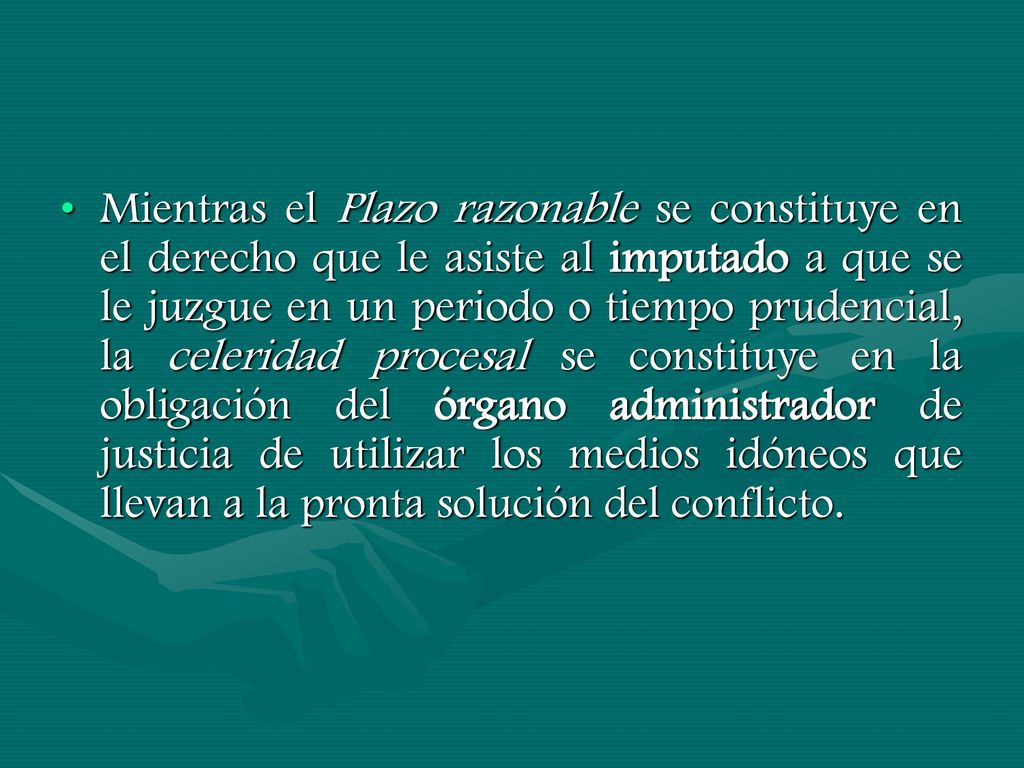 Mientras el Plazo razonable se constituye en el derecho que le asiste al imputado a que se le juzgue en un periodo o tiempo prudencial, la celeridad procesal se constituye en la obligación del órgano administrador de justicia de utilizar los medios idóneos que llevan a la pronta solución del conflicto.