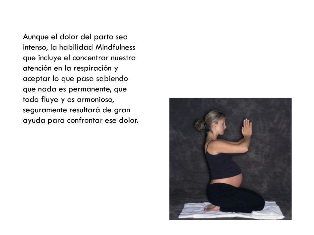 Aunque el dolor del parto sea intenso, la habilidad Mindfulness que incluye el concentrar nuestra atención en la respiración y aceptar lo que pasa sabiendo que nada es permanente, que todo fluye y es armonioso, seguramente resultará de gran ayuda para confrontar ese dolor.