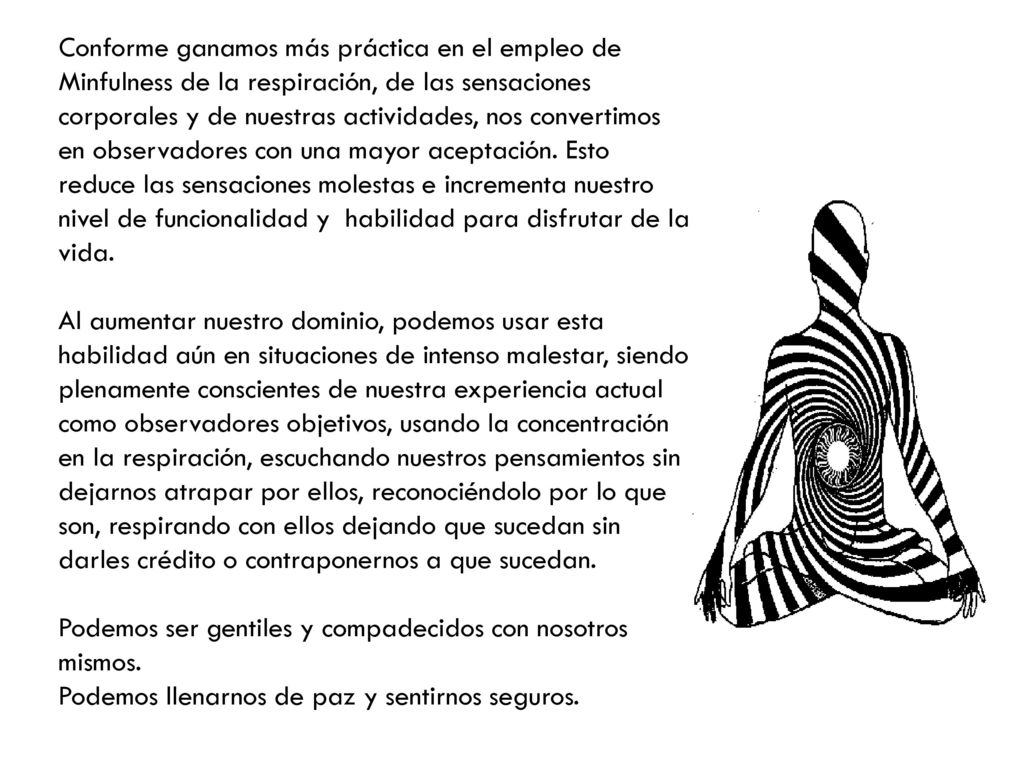 Conforme ganamos más práctica en el empleo de Minfulness de la respiración, de las sensaciones corporales y de nuestras actividades, nos convertimos en observadores con una mayor aceptación. Esto reduce las sensaciones molestas e incrementa nuestro nivel de funcionalidad y habilidad para disfrutar de la vida.