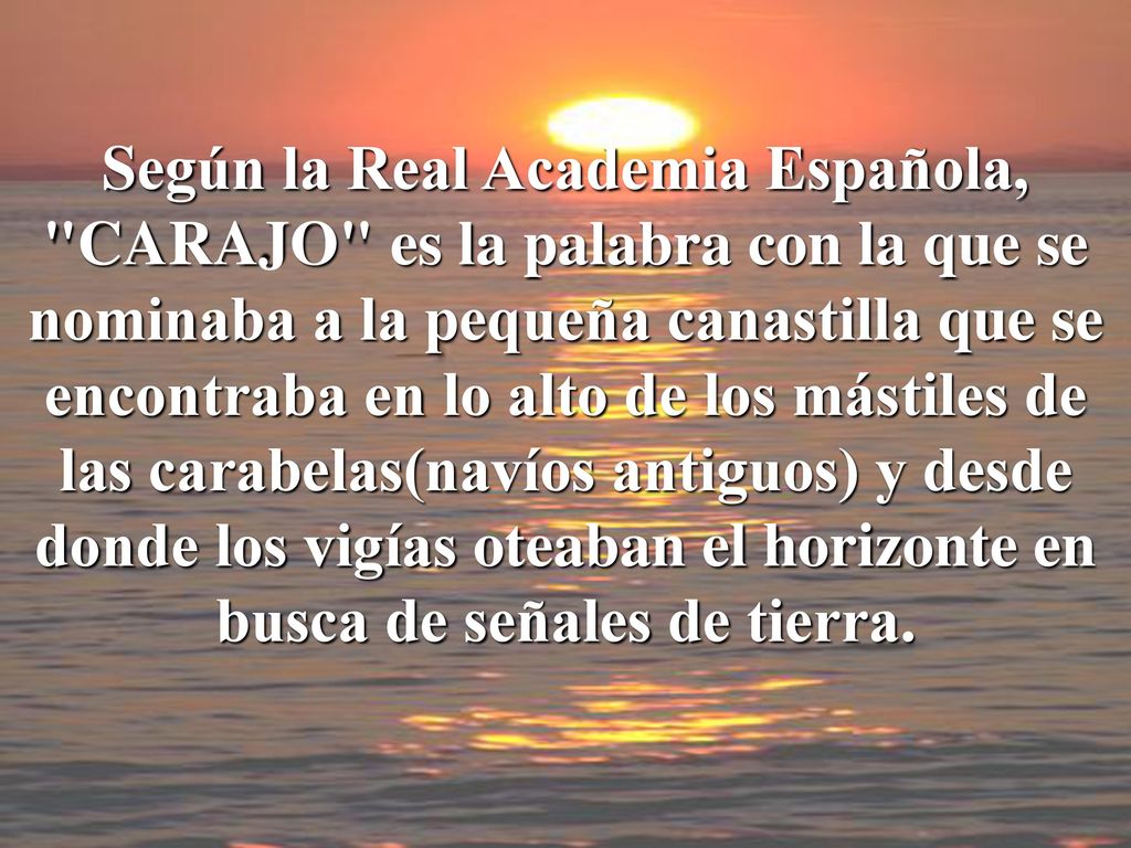 Según la Real Academia Española, CARAJO es la palabra con la que se nominaba a la pequeña canastilla que se encontraba en lo alto de los mástiles de las carabelas(navíos antiguos) y desde donde los vigías oteaban el horizonte en busca de señales de tierra.