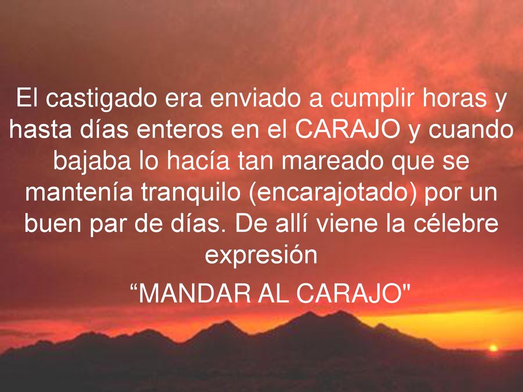 El castigado era enviado a cumplir horas y hasta días enteros en el CARAJO y cuando bajaba lo hacía tan mareado que se mantenía tranquilo (encarajotado) por un buen par de días. De allí viene la célebre expresión