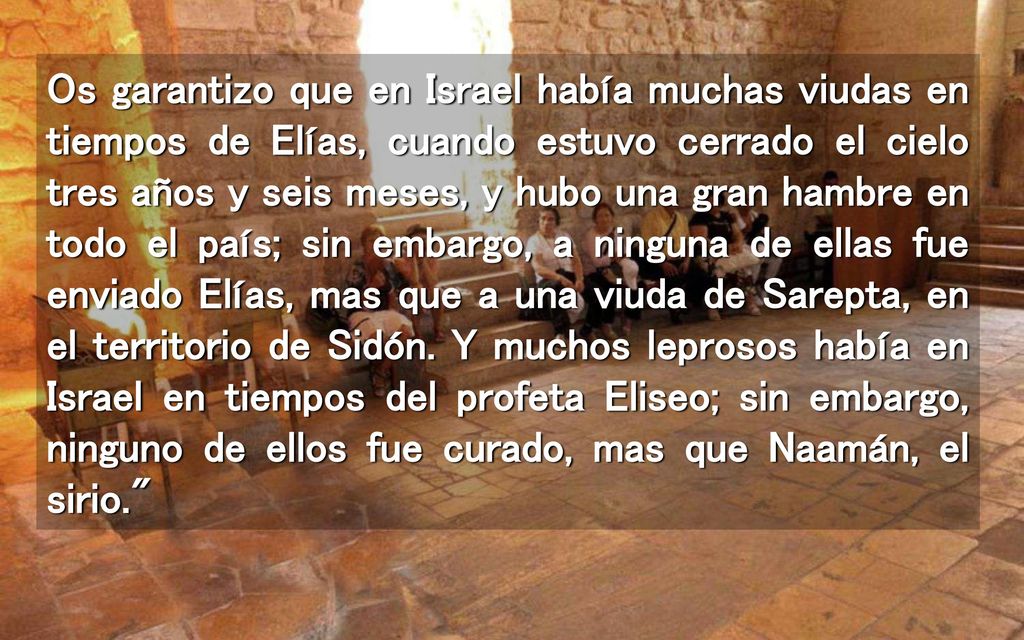 Os garantizo que en Israel había muchas viudas en tiempos de Elías, cuando estuvo cerrado el cielo tres años y seis meses, y hubo una gran hambre en todo el país; sin embargo, a ninguna de ellas fue enviado Elías, mas que a una viuda de Sarepta, en el territorio de Sidón.