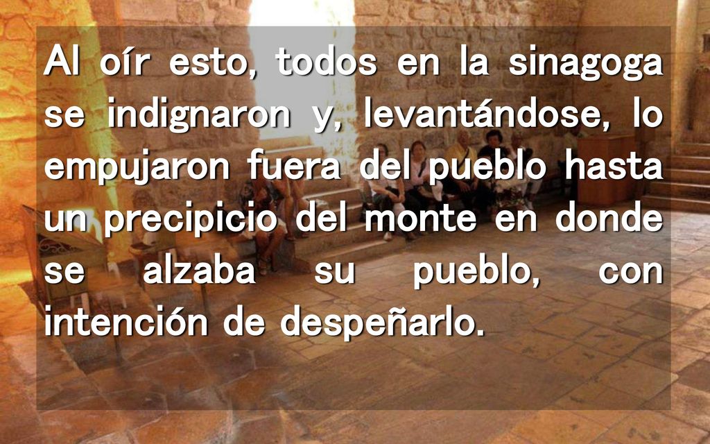 Al oír esto, todos en la sinagoga se indignaron y, levantándose, lo empujaron fuera del pueblo hasta un precipicio del monte en donde se alzaba su pueblo, con intención de despeñarlo.