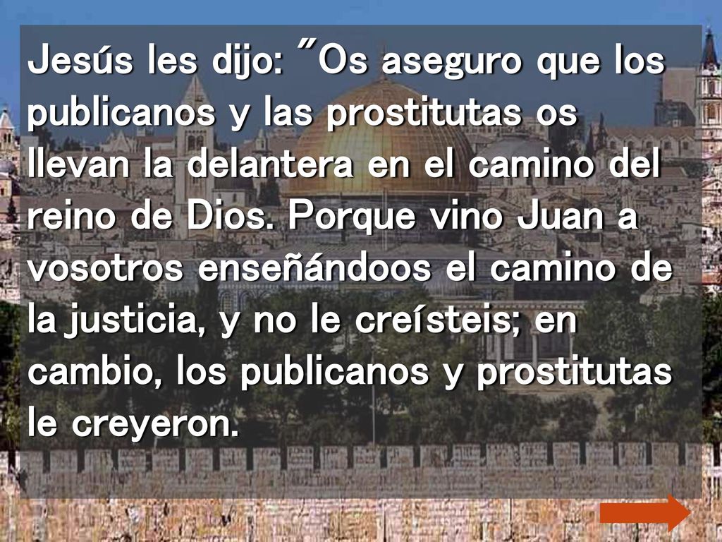 Jesús les dijo: Os aseguro que los publicanos y las prostitutas os llevan la delantera en el camino del reino de Dios.