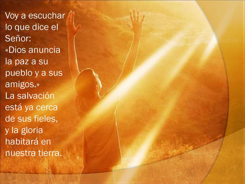 Voy a escuchar lo que dice el Señor: «Dios anuncia la paz a su pueblo y a sus amigos.» La salvación está ya cerca de sus fieles, y la gloria habitará en nuestra tierra.