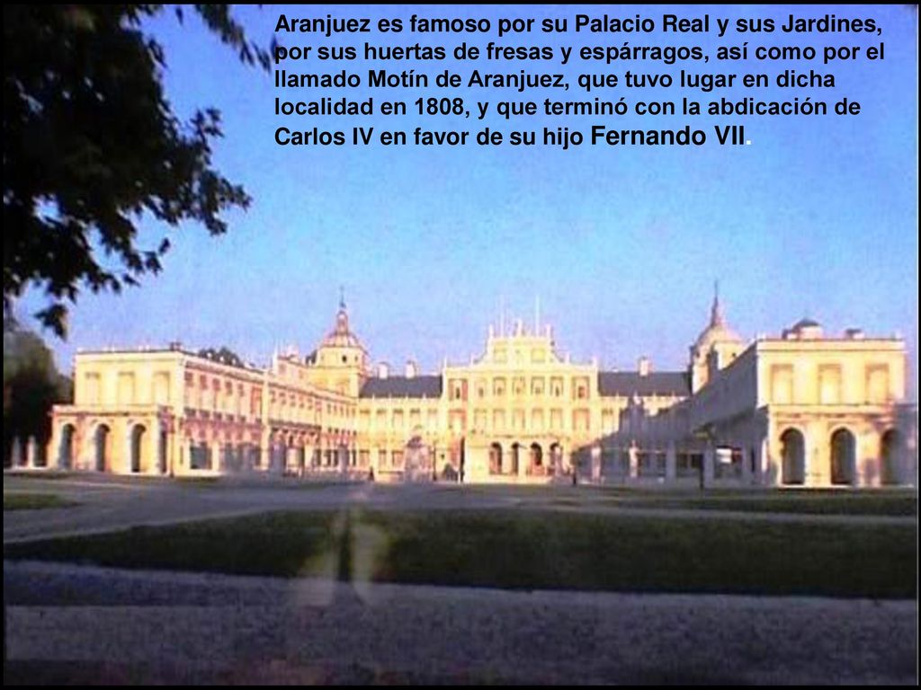 Aranjuez es famoso por su Palacio Real y sus Jardines, por sus huertas de fresas y espárragos, así como por el llamado Motín de Aranjuez, que tuvo lugar en dicha localidad en 1808, y que terminó con la abdicación de Carlos IV en favor de su hijo Fernando VII.