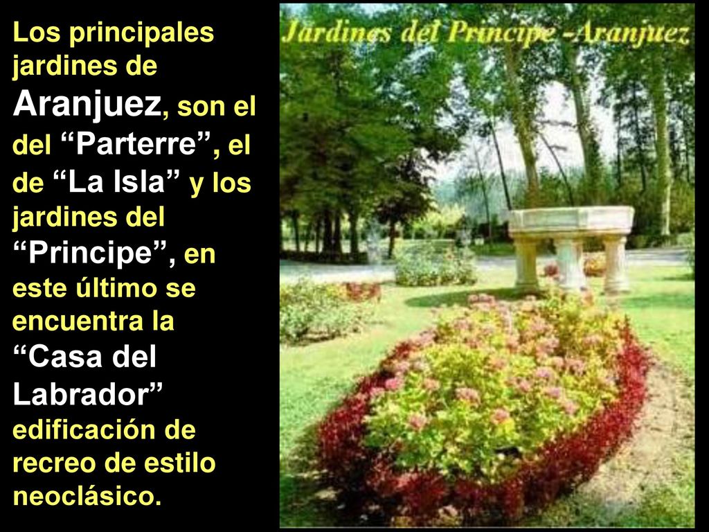 Los principales jardines de Aranjuez, son el del Parterre , el de La Isla y los jardines del Principe , en este último se encuentra la Casa del Labrador edificación de recreo de estilo neoclásico.