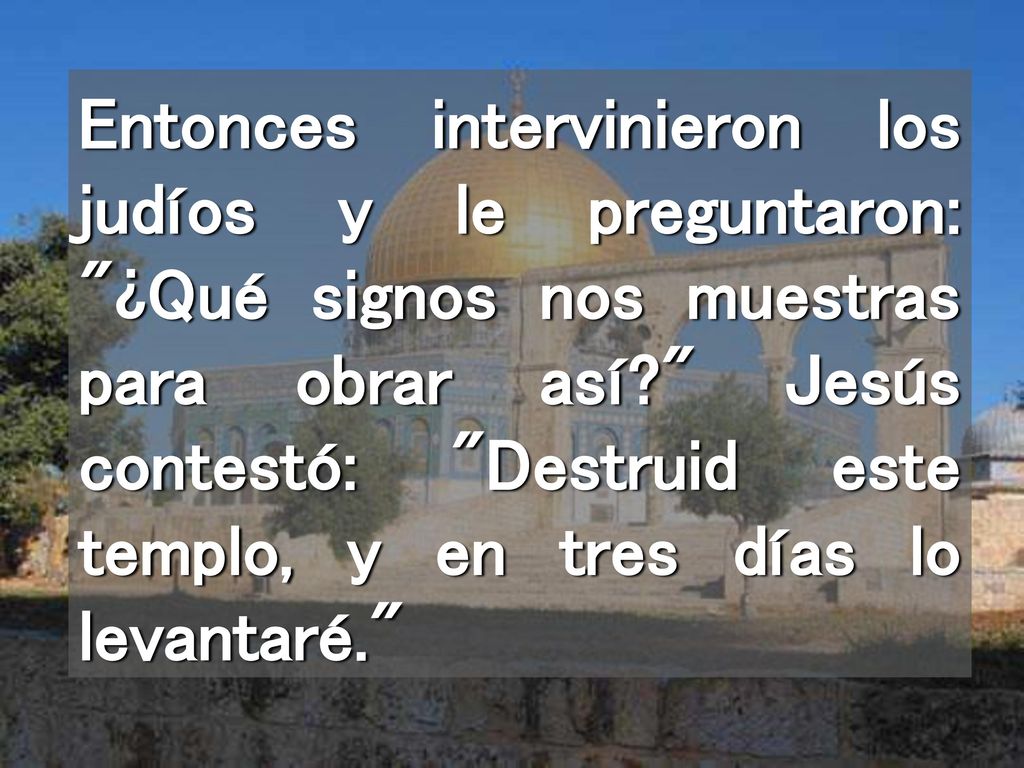Entonces intervinieron los judíos y le preguntaron: ¿Qué signos nos muestras para obrar así Jesús contestó: Destruid este templo, y en tres días lo levantaré.