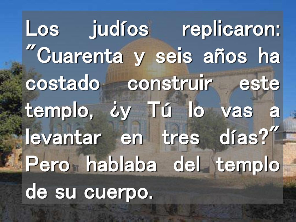 Los judíos replicaron: Cuarenta y seis años ha costado construir este templo, ¿y Tú lo vas a levantar en tres días Pero hablaba del templo de su cuerpo.