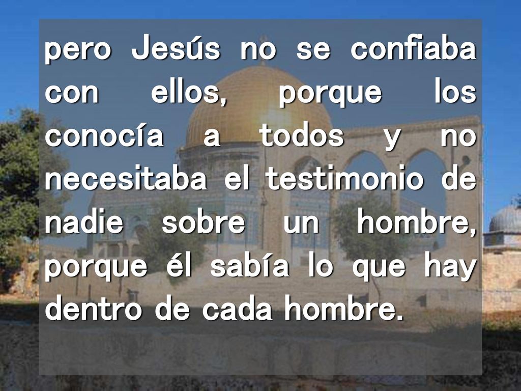 pero Jesús no se confiaba con ellos, porque los conocía a todos y no necesitaba el testimonio de nadie sobre un hombre, porque él sabía lo que hay dentro de cada hombre.