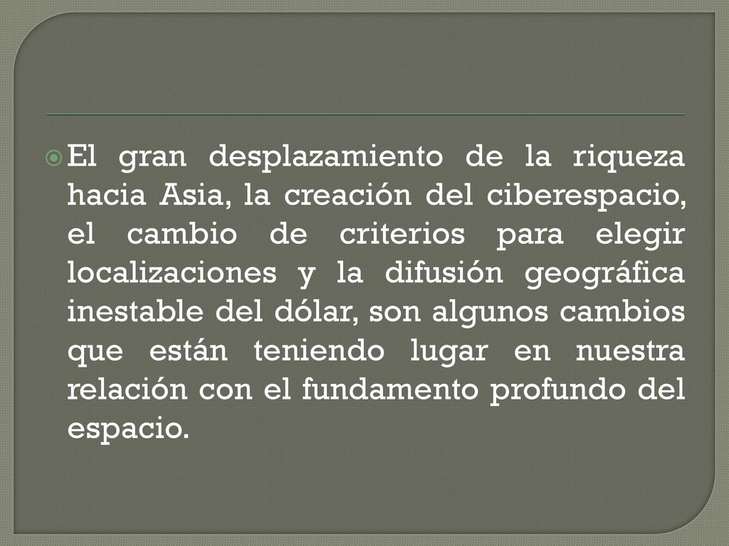 El gran desplazamiento de la riqueza hacia Asia, la creación del ciberespacio, el cambio de criterios para elegir localizaciones y la difusión geográfica inestable del dólar, son algunos cambios que están teniendo lugar en nuestra relación con el fundamento profundo del espacio.