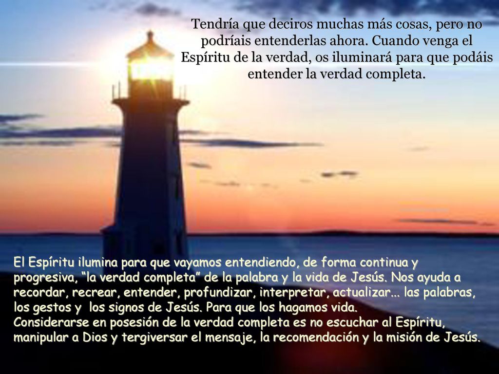 Tendría que deciros muchas más cosas, pero no podríais entenderlas ahora. Cuando venga el Espíritu de la verdad, os iluminará para que podáis entender la verdad completa.