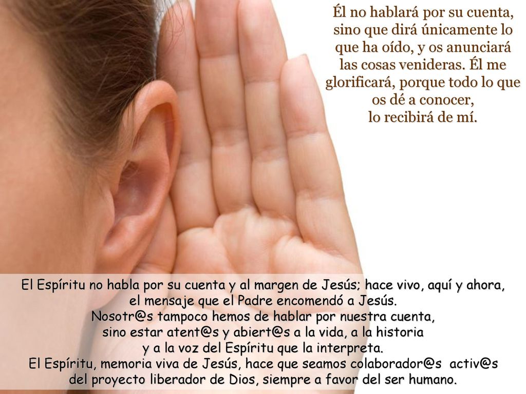 Él no hablará por su cuenta, sino que dirá únicamente lo que ha oído, y os anunciará las cosas venideras. Él me glorificará, porque todo lo que os dé a conocer, lo recibirá de mí.