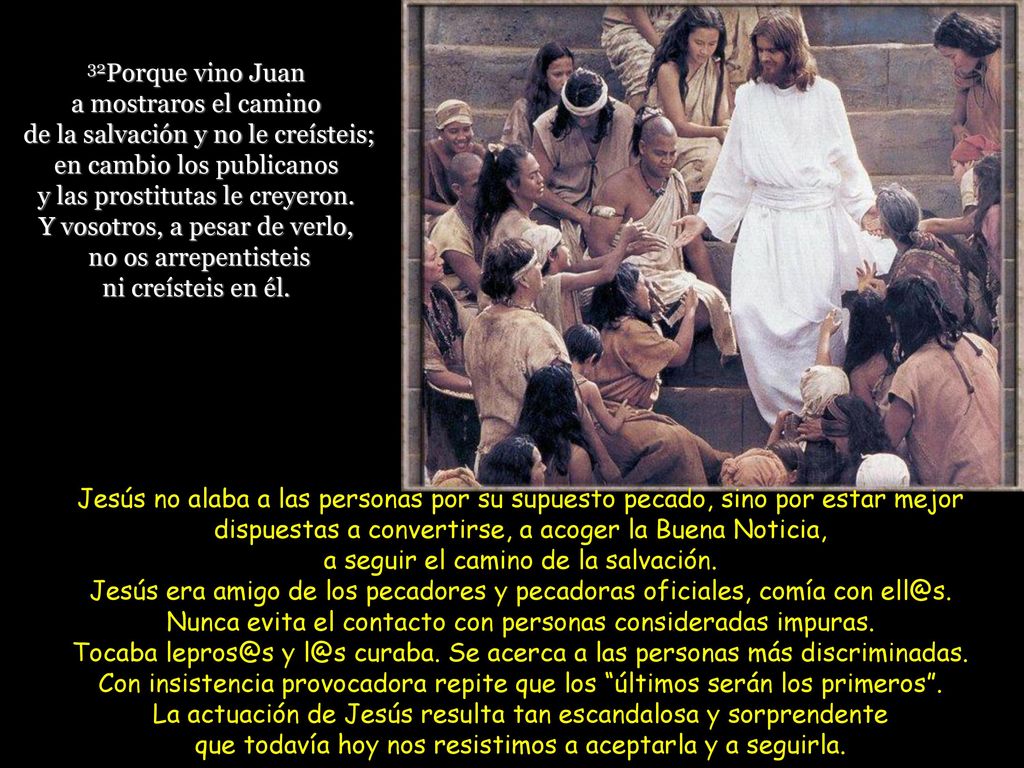 32Porque vino Juan a mostraros el camino de la salvación y no le creísteis; en cambio los publicanos y las prostitutas le creyeron. Y vosotros, a pesar de verlo, no os arrepentisteis ni creísteis en él.