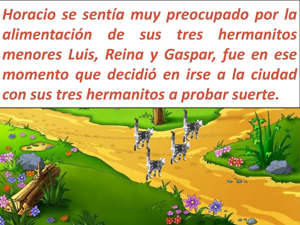Horacio se sentía muy preocupado por la alimentación de sus tres hermanitos menores Luis, Reina y Gaspar, fue en ese momento que decidió en irse a la ciudad con sus tres hermanitos a probar suerte.