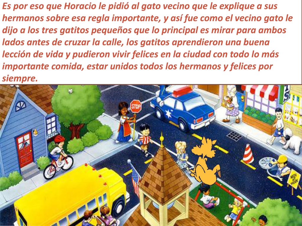 Es por eso que Horacio le pidió al gato vecino que le explique a sus hermanos sobre esa regla importante, y así fue como el vecino gato le dijo a los tres gatitos pequeños que lo principal es mirar para ambos lados antes de cruzar la calle, los gatitos aprendieron una buena lección de vida y pudieron vivir felices en la ciudad con todo lo más importante comida, estar unidos todos los hermanos y felices por siempre.