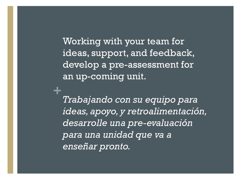 Working with your team for ideas, support, and feedback, develop a pre-assessment for an up-coming unit. Trabajando con su equipo para ideas, apoyo, y retroalimentación, desarrolle una pre-evaluación para una unidad que va a enseñar pronto.