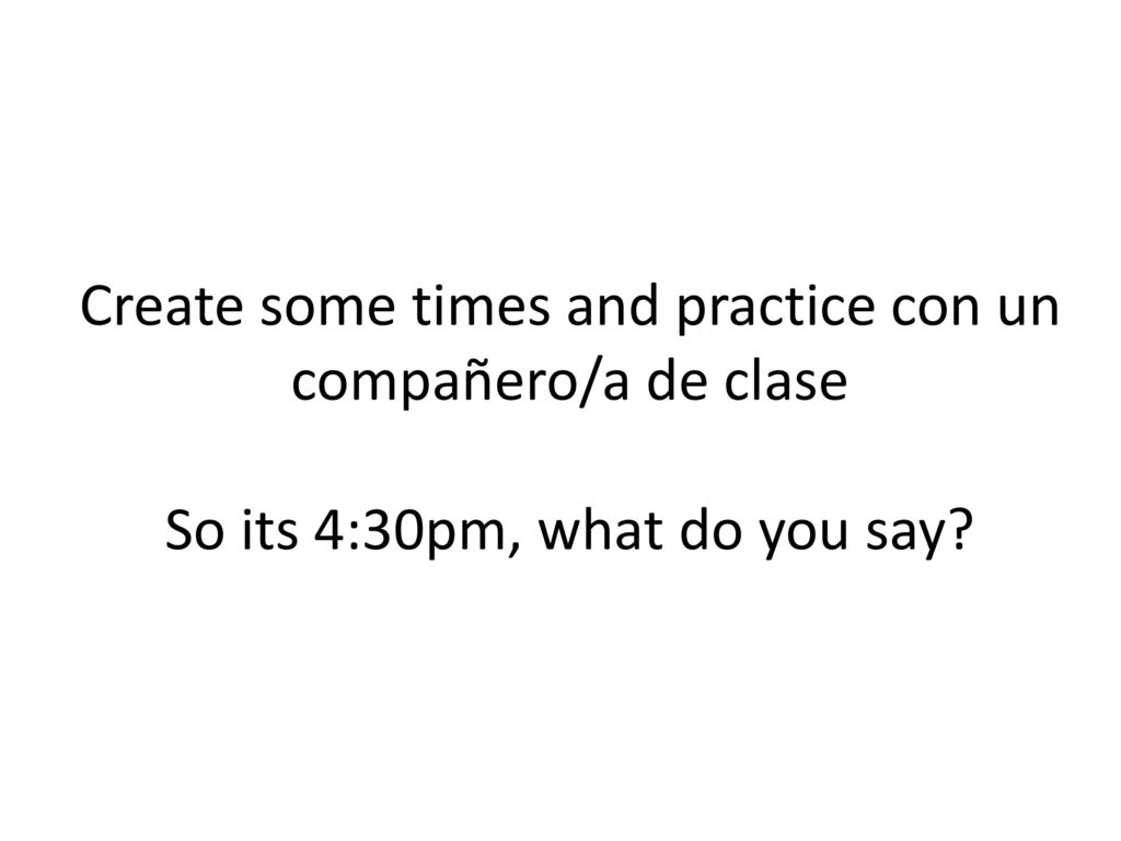 Create some times and practice con un compañero/a de clase So its 4:30pm, what do you say