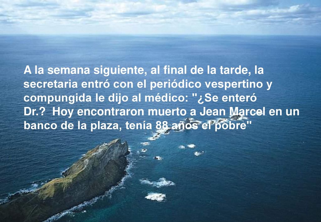 A la semana siguiente, al final de la tarde, la secretaria entró con el periódico vespertino y compungida le dijo al médico: ¿Se enteró Dr. Hoy encontraron muerto a Jean Marcel en un banco de la plaza, tenía 88 años el pobre