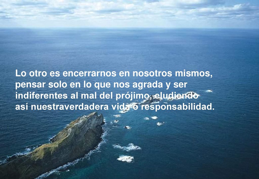 Lo otro es encerrarnos en nosotros mismos, pensar solo en lo que nos agrada y ser indiferentes al mal del prójimo, eludiendo así nuestraverdadera vida o responsabilidad.