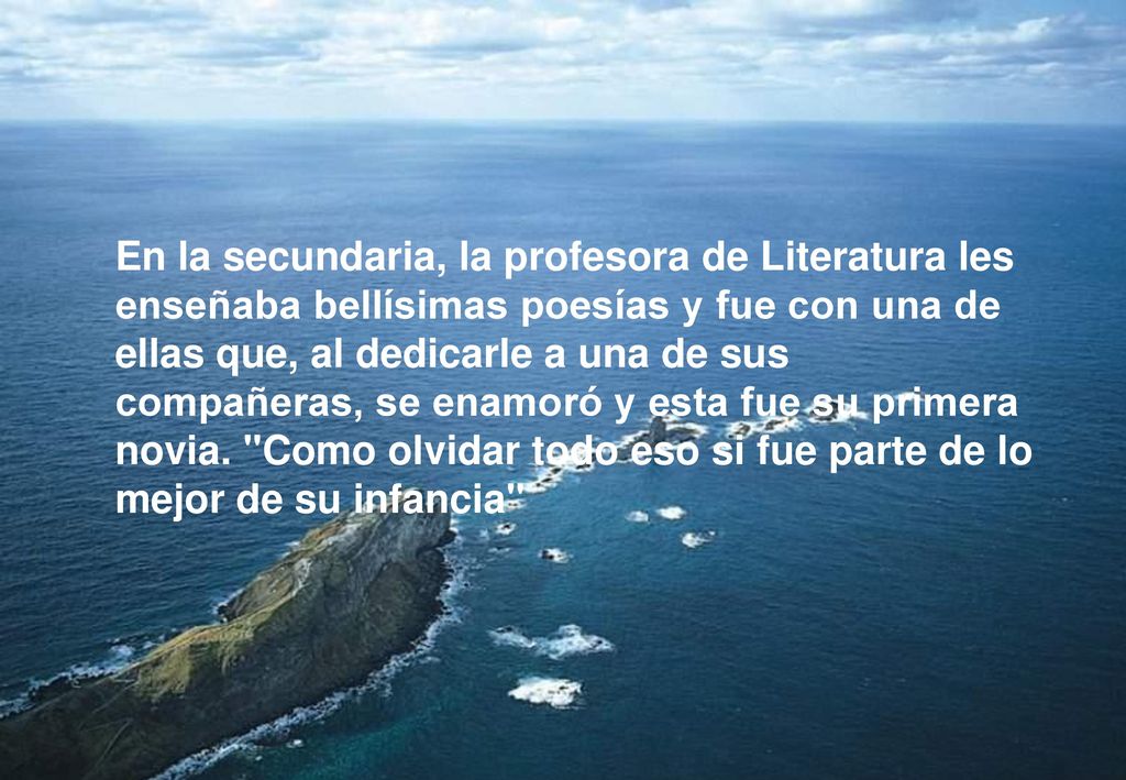 En la secundaria, la profesora de Literatura les enseñaba bellísimas poesías y fue con una de ellas que, al dedicarle a una de sus compañeras, se enamoró y esta fue su primera novia.