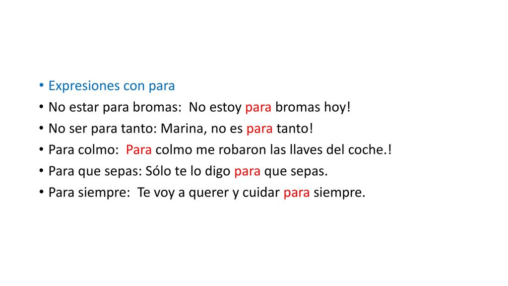 Expresiones con para No estar para bromas: No estoy para bromas hoy! No ser para tanto: Marina, no es para tanto!