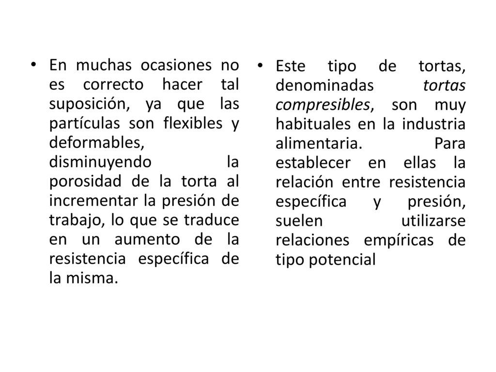 En muchas ocasiones no es correcto hacer tal suposición, ya que las partículas son flexibles y deformables, disminuyendo la porosidad de la torta al incrementar la presión de trabajo, lo que se traduce en un aumento de la resistencia específica de la misma.