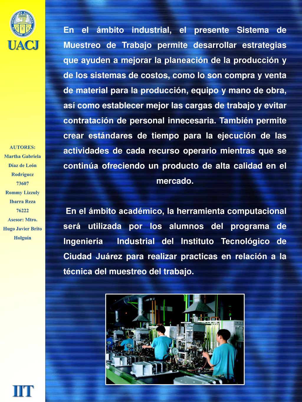 En el ámbito industrial, el presente Sistema de Muestreo de Trabajo permite desarrollar estrategias que ayuden a mejorar la planeación de la producción y de los sistemas de costos, como lo son compra y venta de material para la producción, equipo y mano de obra, así como establecer mejor las cargas de trabajo y evitar contratación de personal innecesaria. También permite crear estándares de tiempo para la ejecución de las actividades de cada recurso operario mientras que se continúa ofreciendo un producto de alta calidad en el mercado. En el ámbito académico, la herramienta computacional será utilizada por los alumnos del programa de Ingeniería Industrial del Instituto Tecnológico de Ciudad Juárez para realizar practicas en relación a la técnica del muestreo del trabajo.