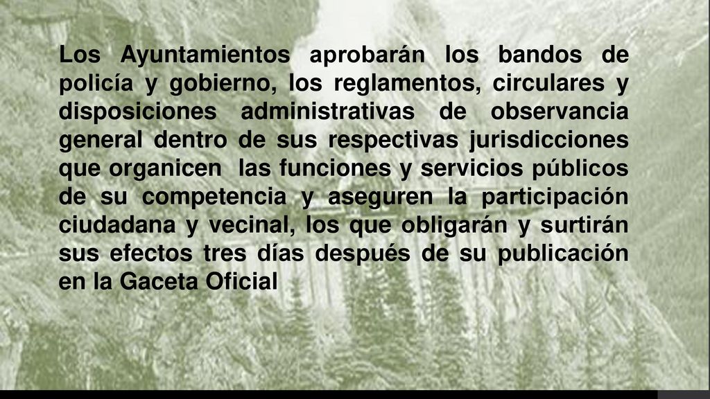 Los Ayuntamientos aprobarán los bandos de policía y gobierno, los reglamentos, circulares y disposiciones administrativas de observancia general dentro de sus respectivas jurisdicciones que organicen las funciones y servicios públicos de su competencia y aseguren la participación ciudadana y vecinal, los que obligarán y surtirán sus efectos tres días después de su publicación en la Gaceta Oficial