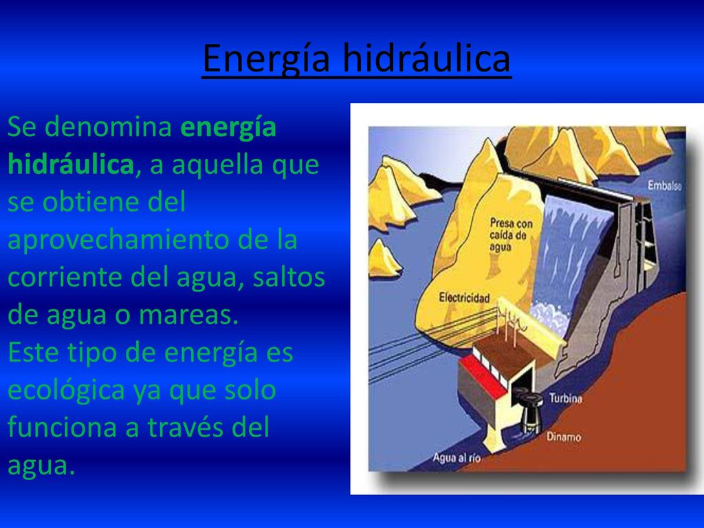 Energía hidráulica Se denomina energía hidráulica, a aquella que se obtiene del aprovechamiento de la corriente del agua, saltos de agua o mareas.