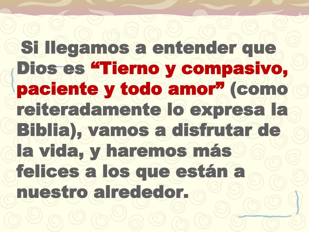 Si llegamos a entender que Dios es Tierno y compasivo, paciente y todo amor (como reiteradamente lo expresa la Biblia), vamos a disfrutar de la vida, y haremos más felices a los que están a nuestro alrededor.
