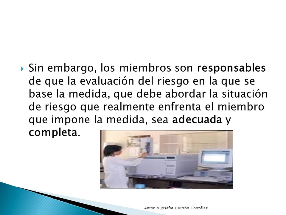 Sin embargo, los miembros son responsables de que la evaluación del riesgo en la que se base la medida, que debe abordar la situación de riesgo que realmente enfrenta el miembro que impone la medida, sea adecuada y completa.