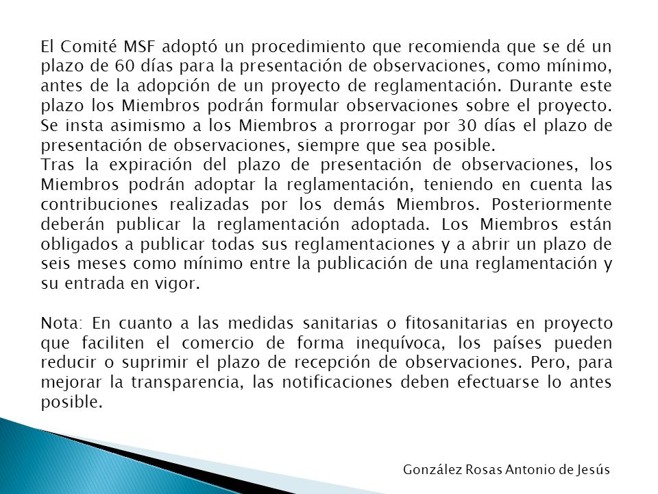 El Comité MSF adoptó un procedimiento que recomienda que se dé un plazo de 60 días para la presentación de observaciones, como mínimo, antes de la adopción de un proyecto de reglamentación. Durante este plazo los Miembros podrán formular observaciones sobre el proyecto. Se insta asimismo a los Miembros a prorrogar por 30 días el plazo de presentación de observaciones, siempre que sea posible.