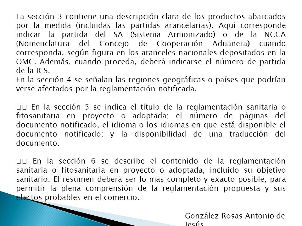 La sección 3 contiene una descripción clara de los productos abarcados por la medida (incluidas las partidas arancelarias). Aquí corresponde indicar la partida del SA (Sistema Armonizado) o de la NCCA (Nomenclatura del Concejo de Cooperación Aduanera) cuando corresponda, según figura en los aranceles nacionales depositados en la OMC. Además, cuando proceda, deberá indicarse el número de partida de la ICS.