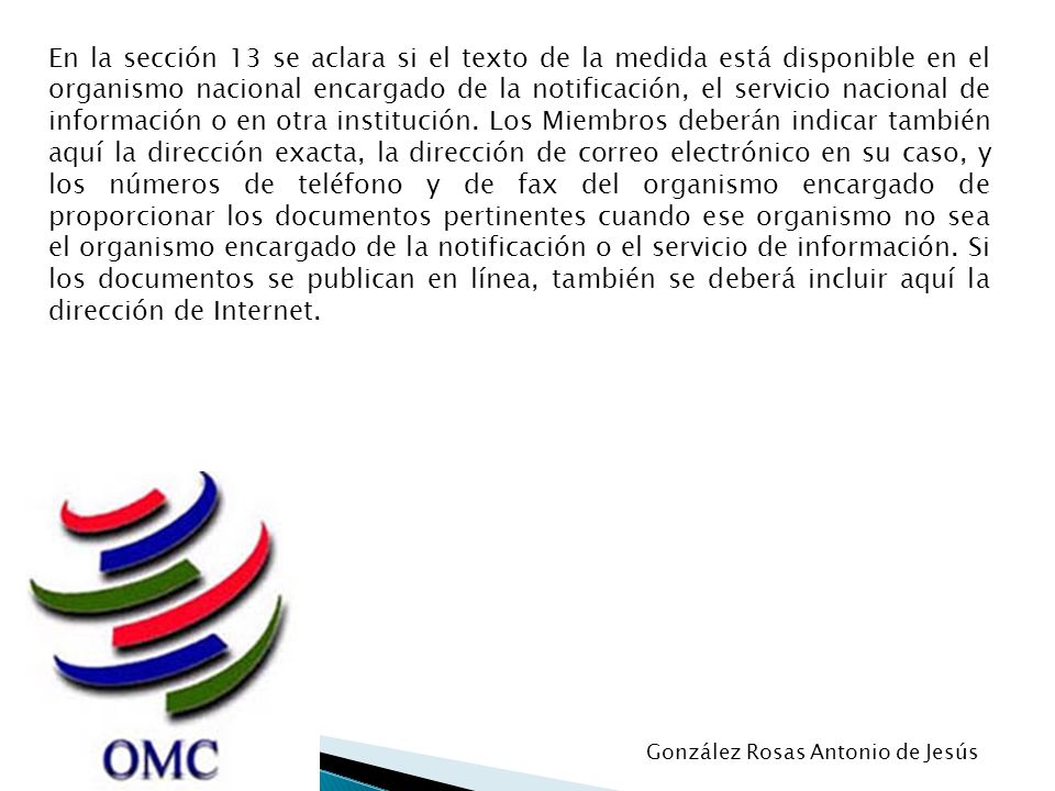 En la sección 13 se aclara si el texto de la medida está disponible en el organismo nacional encargado de la notificación, el servicio nacional de información o en otra institución. Los Miembros deberán indicar también aquí la dirección exacta, la dirección de correo electrónico en su caso, y los números de teléfono y de fax del organismo encargado de proporcionar los documentos pertinentes cuando ese organismo no sea el organismo encargado de la notificación o el servicio de información. Si los documentos se publican en línea, también se deberá incluir aquí la dirección de Internet.