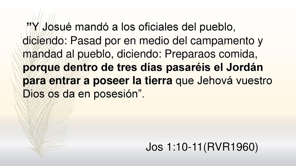 Y Josué mandó a los oficiales del pueblo, diciendo: Pasad por en medio del campamento y mandad al pueblo, diciendo: Preparaos comida, porque dentro de tres días pasaréis el Jordán para entrar a poseer la tierra que Jehová vuestro Dios os da en posesión .