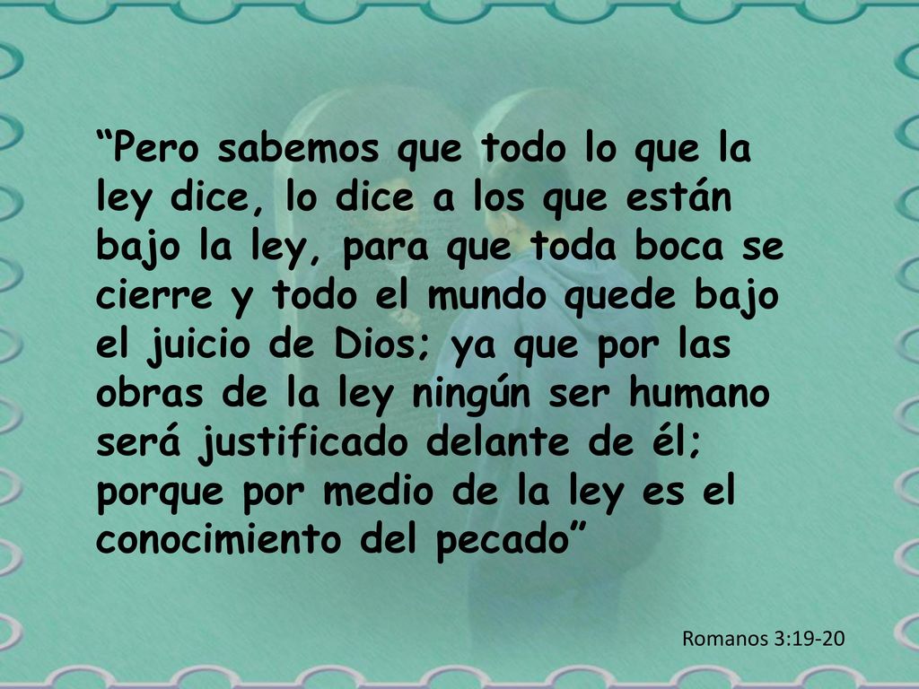 Pero sabemos que todo lo que la ley dice, lo dice a los que están bajo la ley, para que toda boca se cierre y todo el mundo quede bajo el juicio de Dios; ya que por las obras de la ley ningún ser humano será justificado delante de él; porque por medio de la ley es el conocimiento del pecado