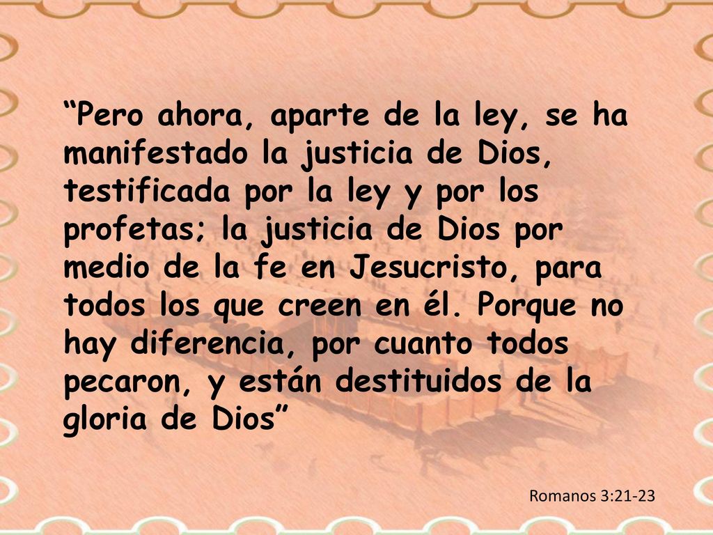 Pero ahora, aparte de la ley, se ha manifestado la justicia de Dios, testificada por la ley y por los profetas; la justicia de Dios por medio de la fe en Jesucristo, para todos los que creen en él. Porque no hay diferencia, por cuanto todos pecaron, y están destituidos de la gloria de Dios