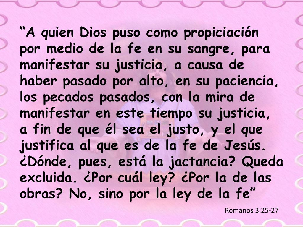 A quien Dios puso como propiciación por medio de la fe en su sangre, para manifestar su justicia, a causa de haber pasado por alto, en su paciencia, los pecados pasados, con la mira de manifestar en este tiempo su justicia, a fin de que él sea el justo, y el que justifica al que es de la fe de Jesús. ¿Dónde, pues, está la jactancia Queda excluida. ¿Por cuál ley ¿Por la de las obras No, sino por la ley de la fe