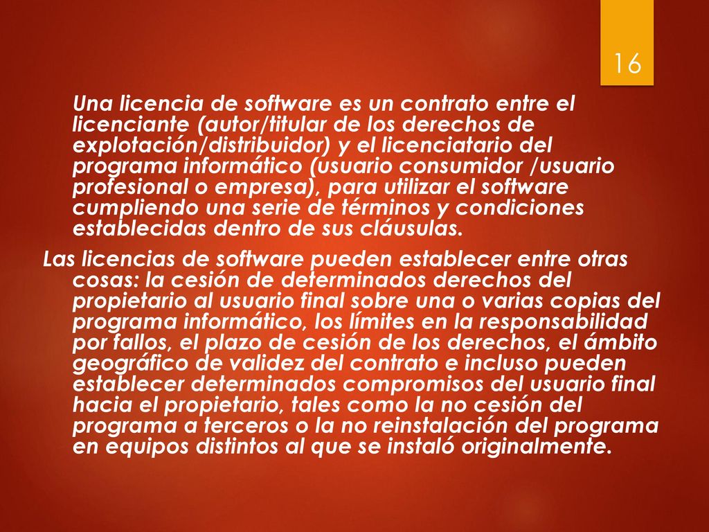 Una licencia de software es un contrato entre el licenciante (autor/titular de los derechos de explotación/distribuidor) y el licenciatario del programa informático (usuario consumidor /usuario profesional o empresa), para utilizar el software cumpliendo una serie de términos y condiciones establecidas dentro de sus cláusulas.