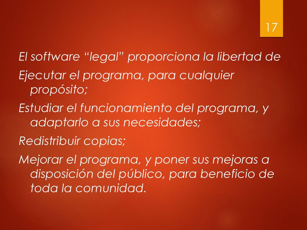 El software legal proporciona la libertad de Ejecutar el programa, para cualquier propósito; Estudiar el funcionamiento del programa, y adaptarlo a sus necesidades; Redistribuir copias; Mejorar el programa, y poner sus mejoras a disposición del público, para beneficio de toda la comunidad.