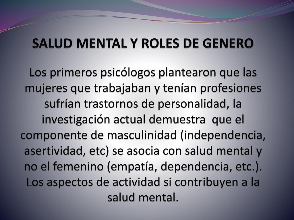 SALUD MENTAL Y ROLES DE GENERO Los primeros psicólogos plantearon que las mujeres que trabajaban y tenían profesiones sufrían trastornos de personalidad, la investigación actual demuestra que el componente de masculinidad (independencia, asertividad, etc) se asocia con salud mental y no el femenino (empatía, dependencia, etc.).