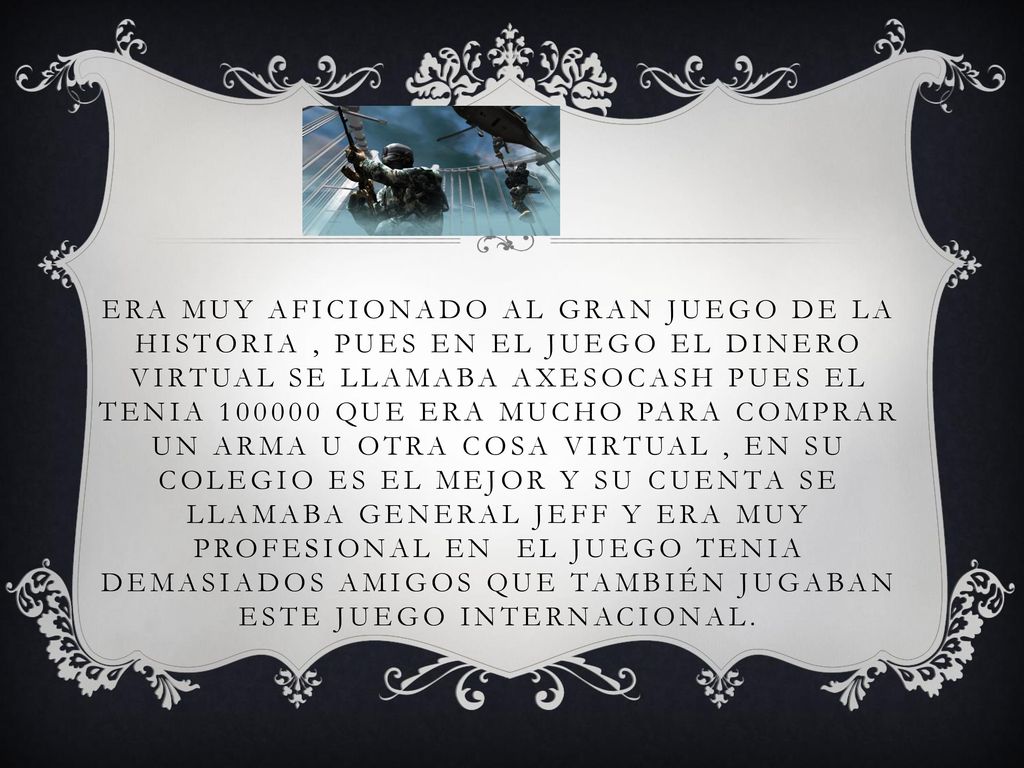 Era muy aficionado al gran juego de la historia , pues en el juego el dinero virtual se llamaba axesocash pues el tenia que era mucho para comprar un arma u otra cosa virtual , en su colegio es el mejor y su cuenta se llamaba general Jeff y era muy profesional en el juego tenia demasiados amigos que también jugaban este juego internacional.