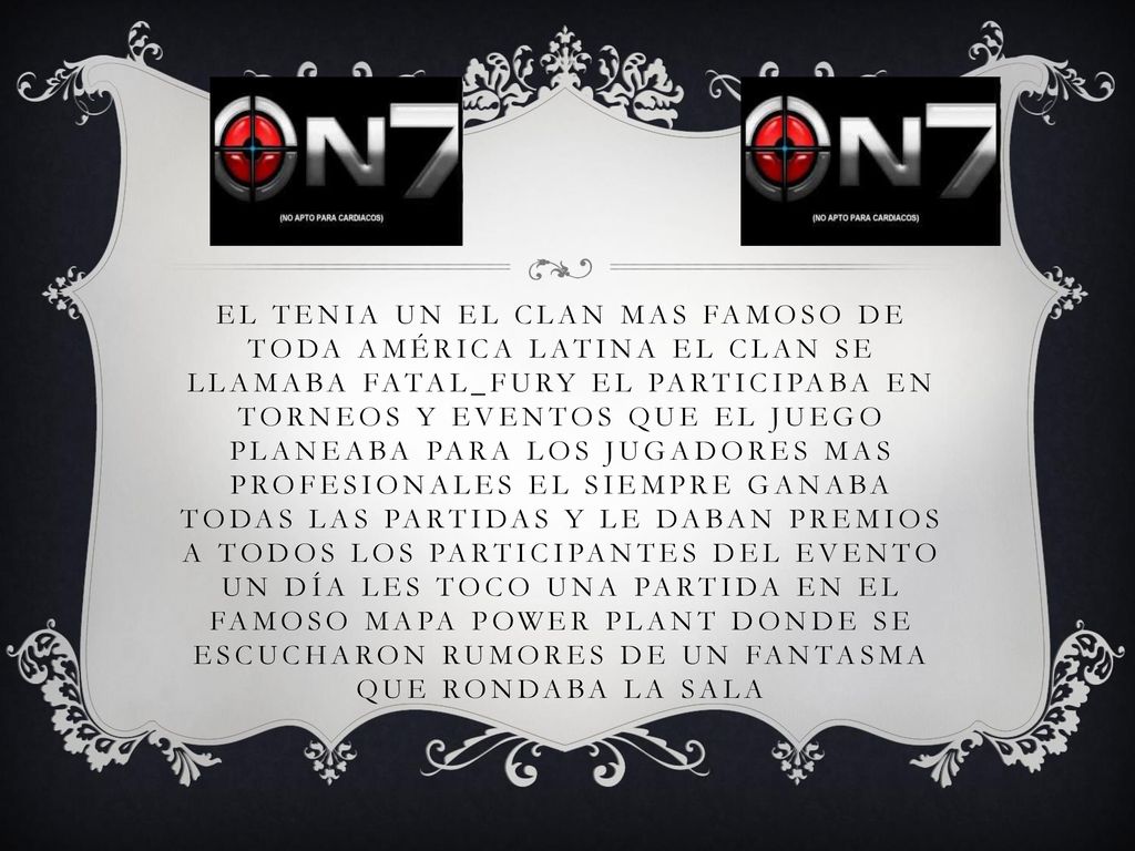 El tenia un el clan mas famoso de toda américa latina el clan se llamaba fatal_fury el participaba en torneos y eventos que el juego planeaba para los jugadores mas profesionales el siempre ganaba todas las partidas y le daban premios a todos los participantes del evento un día les toco una partida en el famoso mapa power plant donde se escucharon rumores de un fantasma que rondaba la sala