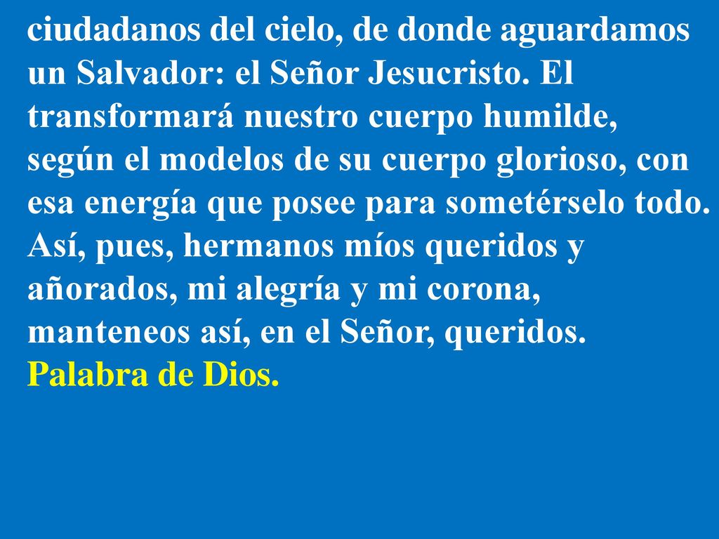 ciudadanos del cielo, de donde aguardamos un Salvador: el Señor Jesucristo. El transformará nuestro cuerpo humilde, según el modelos de su cuerpo glorioso, con esa energía que posee para sometérselo todo. Así, pues, hermanos míos queridos y añorados, mi alegría y mi corona, manteneos así, en el Señor, queridos.